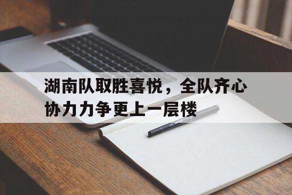 湖南队取胜喜悦，全队齐心协力力争更上一层楼的简单介绍