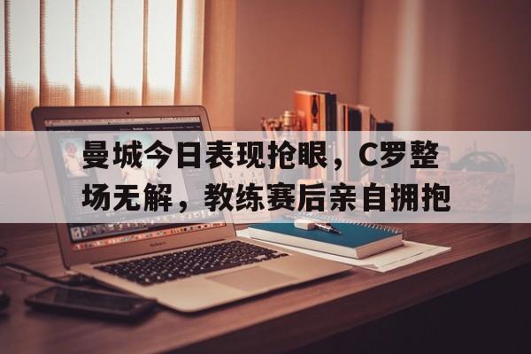 曼城今日表现抢眼，C罗整场无解，教练赛后亲自拥抱