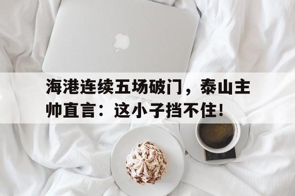 海港连续五场破门,泰山主帅直言:这小子挡不住! 海港连续五场破门,泰山主帅直言:这小子挡不住!